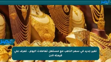 تغير جديد في سعر الذهب مع مستهل تعاملات اليوم.. تعرف على قيمته الآن